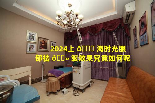 2024上 💐 海时光眼部祛 🌻 皱效果究竟如何呢